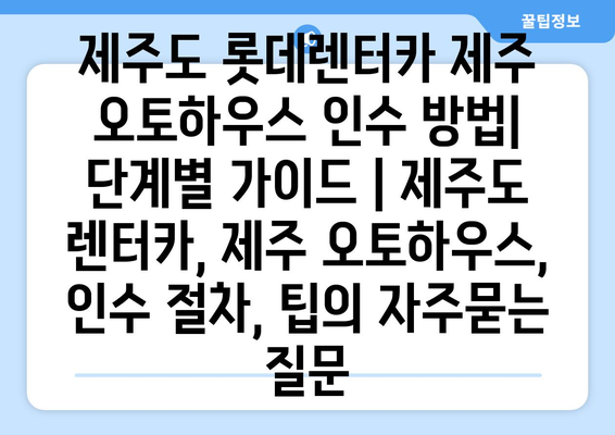 제주도 롯데렌터카 제주 오토하우스 인수 방법| 단계별 가이드 | 제주도 렌터카, 제주 오토하우스, 인수 절차, 팁