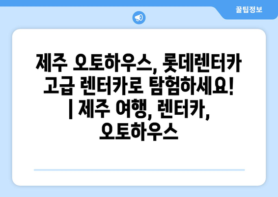 제주 오토하우스, 롯데렌터카 고급 렌터카로 탐험하세요! | 제주 여행, 렌터카, 오토하우스